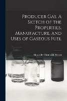 Producer Gas. A Sketch of the Properties, Manufacture, and Uses of Gaseous Fuel