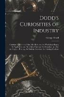Dodd's Curiosities of Industry [microform]: Contents: Gold in the Mine, the Mint, and the Workshop; Paper, Its Application and Novelties; Glass and Its Manufacture; Fire and Light ... Printing, Its Modern Varieties; the Printing Machine