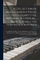 A Collection of Miscellaneous Pieces, Glees, Quartettes, Anthems, Rounds, &c., Being Suitable for Temperance Meetings [microform]: Carefully Selected From the Best Authors; Also, the Vocal Tutor, a Practical Course of Musical Instruction, for the Use...