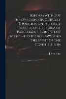 Reform Without Innovation, or, Cursory Thoughts on the Only Practicable Reform of Parliament, Consistent With the Existing Laws, and the Spirit of the Constitution