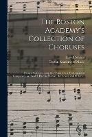 The Boston Academy's Collection of Choruses: Being a Selection From the Works of the Most Eminent Composers, as Handel, Haydn, Mozart, Beethoven, and Others ..