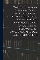 Theoretical and Practical Book-keeping by Double and Single Entry, for Use in Business Colleges, Common Schools, High Schools and Academies, and for Self-instruction