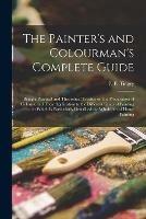 The Painter's and Colourman's Complete Guide: Being a Practical and Theoretical Treatise on the Preparation of Colours, and Their Application to the Different Kinds of Painting: in Which is Particularly Described the Whole Art of House Painting