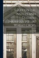 Essay on the Insects and Diseases Injurious to the Wheat Crops [microform]