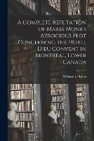 A Complete Refutation of Maria Monk's Atrocious Plot Concerning the Hotel Dieu Convent in Montreal, Lower Canada [microform]