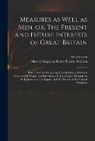 Measures as Well as Men, or, The Present and Future Interests of Great Britain: With a Plan for Rendering Us a Martial, as Well as a Commercial, People, and Providing a Military Force Adequate to the Exigencies of the Empire, and the Security of The...