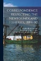 Correspondence Respecting the Newfoundland Fisheries, 1884-90 [microform]