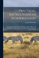 Practical Instructions in Horsemanship: Including Hints for Instruction, an Essay on Proper Bridling, and on the Method of Correcting the Usual Defects in the Working of the Curb Reins