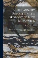 A Preliminary Report on the Geology of New Brunswick [microform]: Together With a Special Report on the Distribution of the Quebec Group in the Province