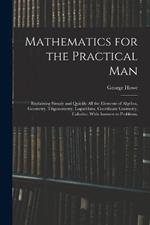 Mathematics for the Practical Man: Explaining Simply and Quickly All the Elements of Algebra, Geometry, Trigonometry, Logarithms, Coordinate Geometry, Calculus; With Answers to Problems,