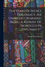 Ten Years Of Secret Diplomacy, An Unheeded Warning (being A Reprint Of morocco In Diplomacy.