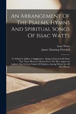 An Arrangement Of The Psalms, Hymns And Spiritual Songs Of Issac Watts: To Which Is Added, A Supplement: Being A Selection Of More That Three Hundred Hymns From The Most Approved Authors, On A Great Variety Of Subjects, Among Which Are All The Hymns