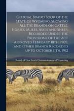 Official Brand Book of the State of Wyoming, Showing all the Brands on Cattle, Horses, Mules, Asses and Sheep, Recorded Under the Provisions of the act Approved February 18th, 1909, and Other Brands Recorded up to October 11th, 1912