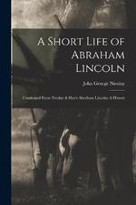 A Short Life of Abraham Lincoln: Condensed from Nicolay & Hay's Abraham Lincoln: A History