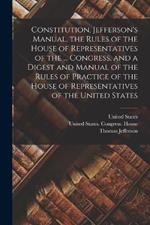 Constitution, Jefferson's Manual, the Rules of the House of Representatives of the ... Congress, and a Digest and Manual of the Rules of Practice of the House of Representatives of the United States