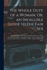 The Whole Duty of a Woman, Or, an Infallible Guide to the Fair Sex: Containing Rules, Directions, and Observations, for Their Conduct and Behavior Through All Ages and Circumstances of Life, As Virgins, Wives, Or Widows: With ... Rules and Receipts in Ev