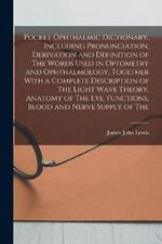 Pocket Ophthalmic Dictionary, Including Pronunciation, Derivation and Definition of The Words Used in Optometry and Ophthalmology, Together With a Complete Description of The Light Wave Theory, Anatomy of The eye, Functions, Blood and Nerve Supply of The