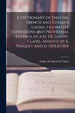 A Dictionary of English, French and German Idioms, Figurative Expressions and Proverbial Sayings, by A.M. De Sainte-Claire, Assisted by E. Pasquet and O. Hoelscher