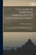 Guillaume De Rubrouck, Ambassadeur De Saint Louis En Orient: Recit De Son Voyage Traduit De L'original Latin Et Annote Par Louis De Backer...