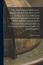 The Universal Spelling-book, Or A New And Easy Guide To The English Language To Which Have Been Added Murrary's English Grammar And A Copions Introduction To Arithmetic