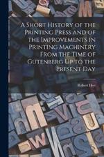 A Short History of the Printing Press and of the Improvements in Printing Machinery From the Time of Gutenberg Up to the Present Day