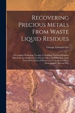 Recovering Precious Metals From Waste Liquid Residues; a Complete Workshop Treatise, Containing Practical Working Directions for the Recovery of Gold, Silver, and Platinum From Every Description of Waste Liquids in the Jewellery, Photographic, Process Wor