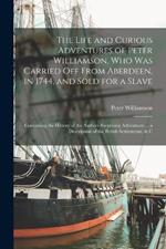 The Life and Curious Adventures of Peter Williamson, Who Was Carried Off From Aberdeen, in 1744, and Sold for a Slave: Containing the History of the Authors Surprising Adventures ... a Description of the British Settlements, & C