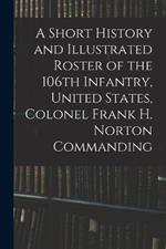 A Short History and Illustrated Roster of the 106th Infantry, United States, Colonel Frank H. Norton Commanding