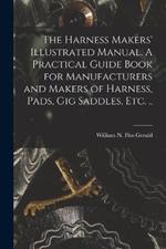 The Harness Makers' Illustrated Manual. A Practical Guide Book for Manufacturers and Makers of Harness, Pads, gig Saddles, etc. ..