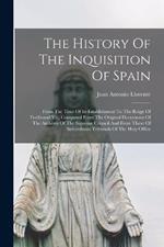 The History Of The Inquisition Of Spain: From The Time Of Its Establishment To The Reign Of Ferdinand Vii., Composed From The Original Documents Of The Archives Of The Supreme Council And From Those Of Subordinate Tribunals Of The Holy Office