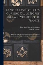 Le Voile Leve Pour Les Curieux, Ou, Le Secret De La Revolution De France: Releve A L'aide De La Franc-maconnerie: Suivi De La Conjuration Contre La Religion Catholique Et Les Souverains...