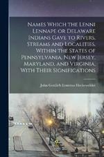 Names Which the Lenni Lennape or Delaware Indians Gave to Rivers, Streams and Localities, Within the States of Pennsylvania, New Jersey, Maryland, and Virginia, With Their Significations