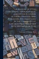 A Manual of Style, Containing Typographical and Other Rules for Authors, Printers, and Publishers, Recommended by the University of Chicago Press, Together With Specimens of Type