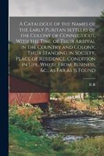 A Catalogue of the Names of the Early Puritan Settlers of the Colony of Connecticut, With the Time of Their Arrival in the Country and Colony, Their Standing in Society, Place of Residence, Condition in Life, Where From, Business, &c., as far as is Found