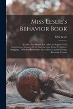 Miss Leslie's Behavior Book: A Guide And Manual For Ladies As Regards Their Conversation, Manners, Dress, Introductions, Entree To Society, Shopping ... With Full Instructions And Advice In Letter-writing, Receiving Presents