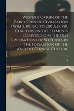 Western Origin of the Early Chinese Civilisation From 2,300 B.C. to 200 A.D., or, Chapters on the Elements Derived From the old Civilisations of West Asia in the Formation of the Ancient Chinese Culture