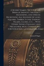 A Booke Named Tectonicon, Brieflie Shewing the Exact Measuring, and Speedie Reckoning all Manner of Land, Squares, Timber, Stone, Steeples, Pillers, Globes, etc. ... With Other Things Pleasant and Necessarie, Most Conducible for Surueyers, Landmeaters, Io