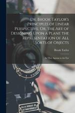 Dr. Brook Taylor's Principles of Linear Perspective, Or, the Art of Designing Upon a Plane the Representation of All Sorts of Objects: As They Appear to the Eye