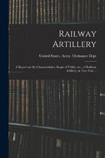 Railway Artillery; a Report on the Characteristics, Scope of Utility, etc., of Railway Artillery, in two Vols. ..