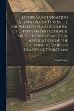 Entire Sanctification Attainable in This Life. I. Mr. Wesley's Plain Account of Christian Perfection. II. Mr. Fletcher's Practical Application of the Doctrine to Various Classes of Christians