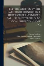 Letters Written By The Late Right Honourable Philip Dormer Stanhope, Earl Of Chesterfield, To His Son, Philip Stanhope Esq