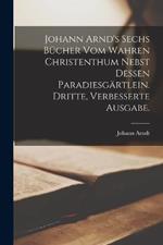 Johann Arnd's sechs Bucher vom wahren Christenthum nebst dessen Paradiesgartlein. Dritte, verbesserte Ausgabe.