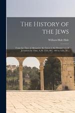 The History of the Jews: From the Time of Alexander the Great to the Destruction of Jerusalem by Titus, A.M. 3595, B.C. 409 to A.D. 70 ..