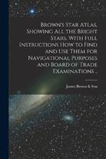 Brown's Star Atlas, Showing all the Bright Stars, With Full Instructions how to Find and use Them for Navigational Purposes and Board of Trade Examinations ..