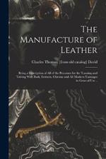 The Manufacture of Leather: Being a Description of all of the Processes for the Tanning and Tawing With Bark, Extracts, Chrome and all Modern Tannages in General use ..