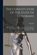 The Constitution Of The State Of Colorado: Adopted In Convention, March 14, 1876: Also The Address Of The Convention To The People Of Colorado: Election, Saturday, July 1, 1876