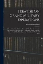 Treatise On Grand Military Operations: Or, A Critical And Military History Of The Wars Of Frederick The Great, As Contrasted With The Modern System. Together With A Few Of The Most Important Principles Of The Art Of War