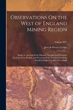 Observations On the West of England Mining Region: Being an Account of the Mineral Deposits and Economic Geology of the Region, and Forming of the Transactions of the Royal Geological Society of Cornwall; Volume XIV