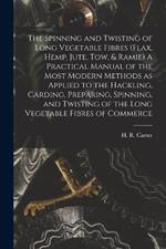 The Spinning and Twisting of Long Vegetable Fibres (flax, Hemp, Jute, tow, & Ramie) A Practical Manual of the Most Modern Methods as Applied to the Hackling, Carding, Preparing, Spinning, and Twisting of the Long Vegetable Fibres of Commerce