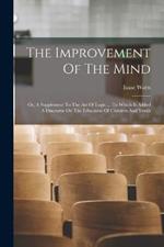 The Improvement Of The Mind: Or, A Supplement To The Art Of Logic ... To Which Is Added A Discourse On The Education Of Children And Youth